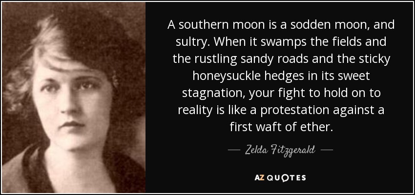 A southern moon is a sodden moon, and sultry. When it swamps the fields and the rustling sandy roads and the sticky honeysuckle hedges in its sweet stagnation, your fight to hold on to reality is like a protestation against a first waft of ether. - Zelda Fitzgerald