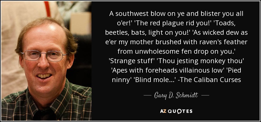 A southwest blow on ye and blister you all o'er!' 'The red plague rid you!' 'Toads, beetles, bats, light on you!' 'As wicked dew as e'er my mother brushed with raven's feather from unwholesome fen drop on you.' 'Strange stuff' 'Thou jesting monkey thou' 'Apes with foreheads villainous low' 'Pied ninny' 'Blind mole...' -The Caliban Curses - Gary D. Schmidt