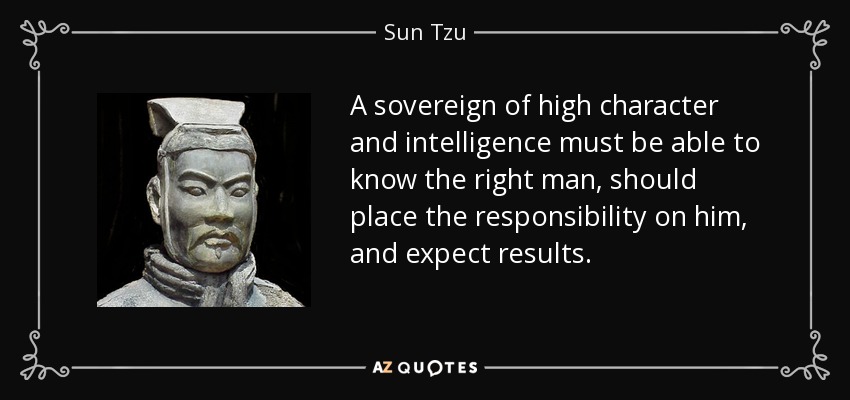 A sovereign of high character and intelligence must be able to know the right man, should place the responsibility on him, and expect results. - Sun Tzu