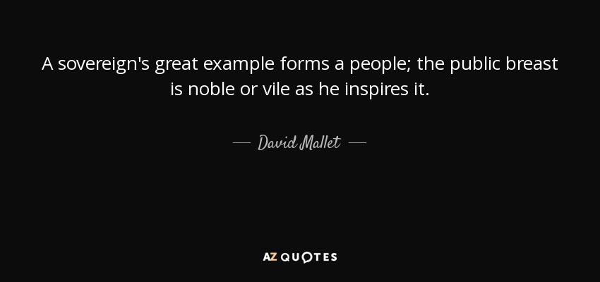 A sovereign's great example forms a people; the public breast is noble or vile as he inspires it. - David Mallet