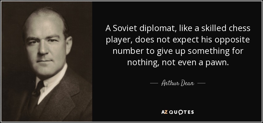 A Soviet diplomat, like a skilled chess player, does not expect his opposite number to give up something for nothing, not even a pawn. - Arthur Dean