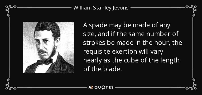 A spade may be made of any size, and if the same number of strokes be made in the hour, the requisite exertion will vary nearly as the cube of the length of the blade. - William Stanley Jevons
