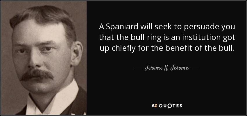A Spaniard will seek to persuade you that the bull-ring is an institution got up chiefly for the benefit of the bull. - Jerome K. Jerome