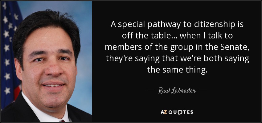 A special pathway to citizenship is off the table... when I talk to members of the group in the Senate, they're saying that we're both saying the same thing. - Raul Labrador