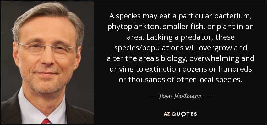 A species may eat a particular bacterium, phytoplankton, smaller fish, or plant in an area. Lacking a predator, these species/populations will overgrow and alter the area's biology, overwhelming and driving to extinction dozens or hundreds or thousands of other local species. - Thom Hartmann