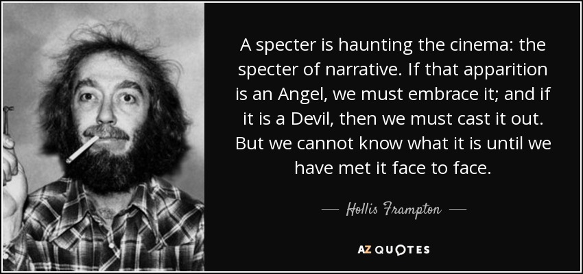 A specter is haunting the cinema: the specter of narrative. If that apparition is an Angel, we must embrace it; and if it is a Devil, then we must cast it out. But we cannot know what it is until we have met it face to face. - Hollis Frampton