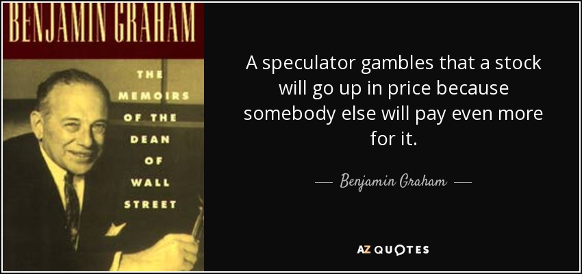A speculator gambles that a stock will go up in price because somebody else will pay even more for it. - Benjamin Graham