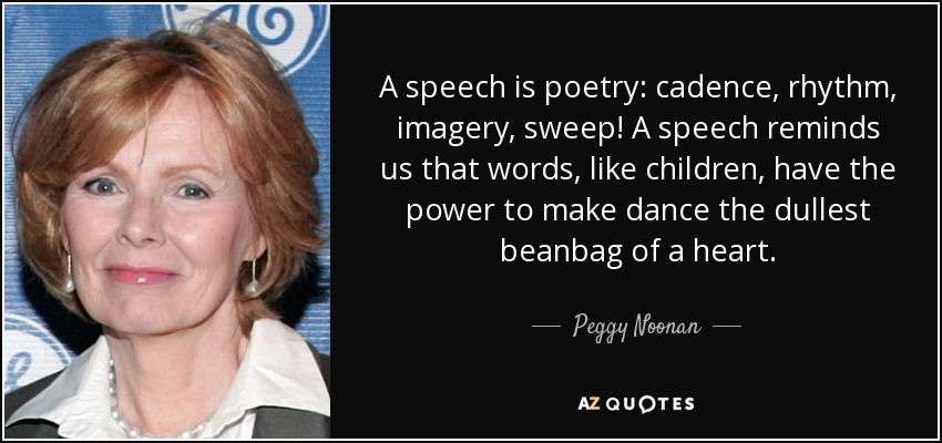 A speech is poetry: cadence, rhythm, imagery, sweep! A speech reminds us that words, like children, have the power to make dance the dullest beanbag of a heart. - Peggy Noonan