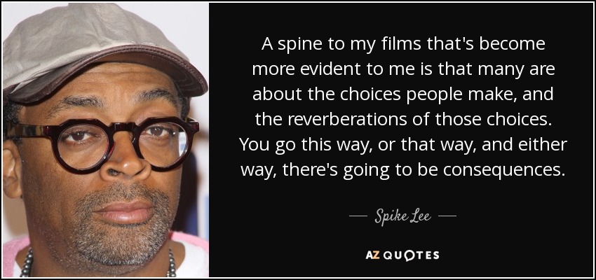A spine to my films that's become more evident to me is that many are about the choices people make, and the reverberations of those choices. You go this way, or that way, and either way, there's going to be consequences. - Spike Lee
