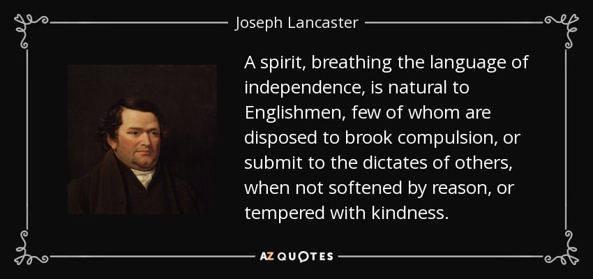 A spirit, breathing the language of independence, is natural to Englishmen, few of whom are disposed to brook compulsion, or submit to the dictates of others, when not softened by reason, or tempered with kindness. - Joseph Lancaster