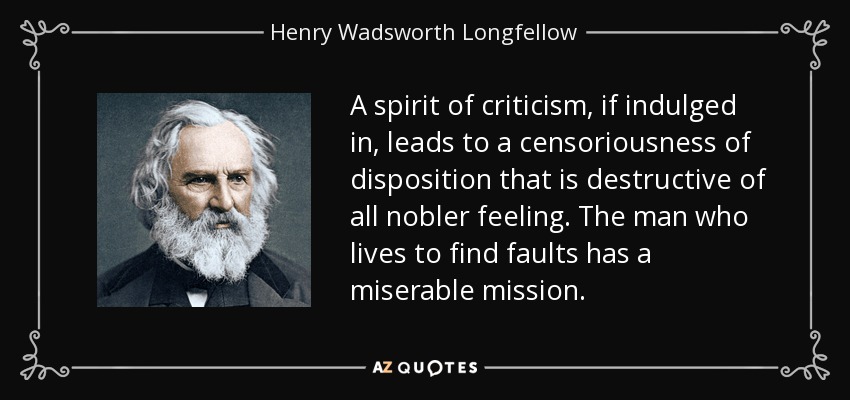 A spirit of criticism, if indulged in, leads to a censoriousness of disposition that is destructive of all nobler feeling. The man who lives to find faults has a miserable mission. - Henry Wadsworth Longfellow