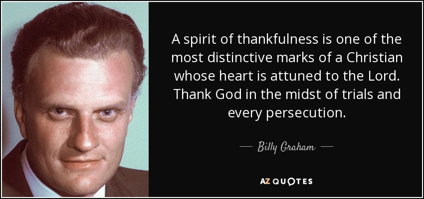 A spirit of thankfulness is one of the most distinctive marks of a Christian whose heart is attuned to the Lord. Thank God in the midst of trials and every persecution. - Billy Graham