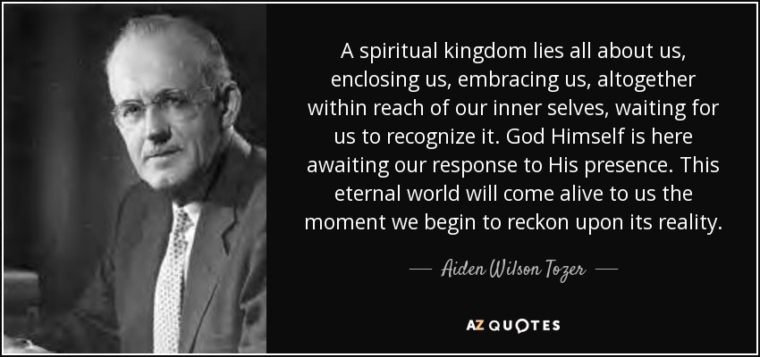 A spiritual kingdom lies all about us, enclosing us, embracing us, altogether within reach of our inner selves, waiting for us to recognize it. God Himself is here awaiting our response to His presence. This eternal world will come alive to us the moment we begin to reckon upon its reality. - Aiden Wilson Tozer