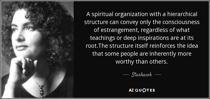 A spiritual organization with a hierarchical structure can convey only the consciousness of estrangement, regardless of what teachings or deep inspirations are at its root.The structure itself reinforces the idea that some people are inherently more worthy than others. - Starhawk