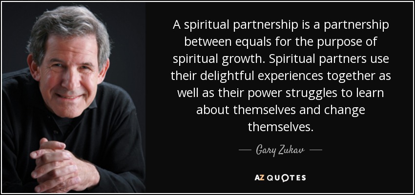 A spiritual partnership is a partnership between equals for the purpose of spiritual growth. Spiritual partners use their delightful experiences together as well as their power struggles to learn about themselves and change themselves. - Gary Zukav