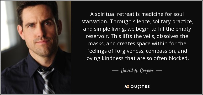 A spiritual retreat is medicine for soul starvation. Through silence, solitary practice, and simple living, we begin to fill the empty reservoir. This lifts the veils, dissolves the masks, and creates space within for the feelings of forgiveness, compassion, and loving kindness that are so often blocked. - David A. Cooper