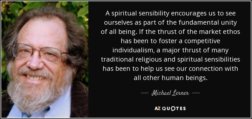 A spiritual sensibility encourages us to see ourselves as part of the fundamental unity of all being. If the thrust of the market ethos has been to foster a competitive individualism, a major thrust of many traditional religious and spiritual sensibilities has been to help us see our connection with all other human beings. - Michael Lerner