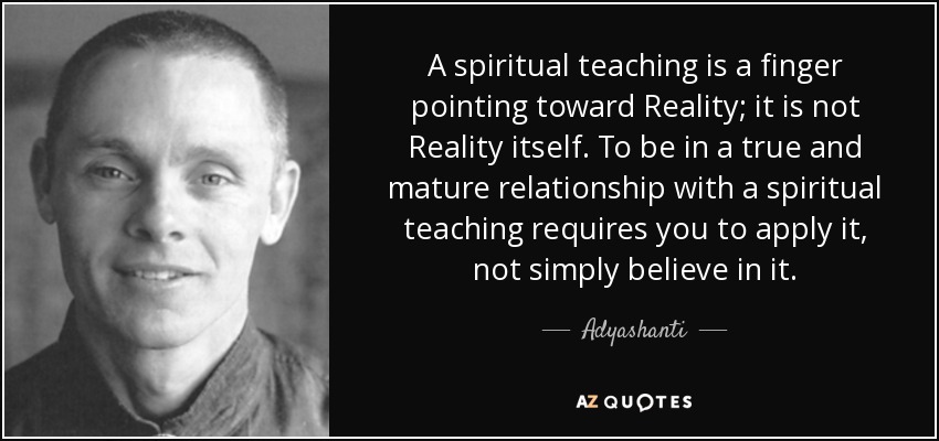A spiritual teaching is a finger pointing toward Reality; it is not Reality itself. To be in a true and mature relationship with a spiritual teaching requires you to apply it, not simply believe in it. - Adyashanti