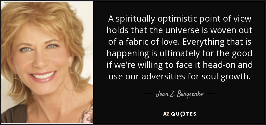 A spiritually optimistic point of view holds that the universe is woven out of a fabric of love. Everything that is happening is ultimately for the good if we're willing to face it head-on and use our adversities for soul growth. - Joan Z. Borysenko