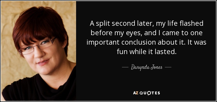 A split second later, my life flashed before my eyes, and I came to one important conclusion about it. It was fun while it lasted. - Darynda Jones