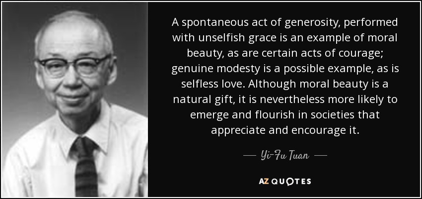 A spontaneous act of generosity, performed with unselfish grace is an example of moral beauty, as are certain acts of courage; genuine modesty is a possible example, as is selfless love. Although moral beauty is a natural gift, it is nevertheless more likely to emerge and flourish in societies that appreciate and encourage it. - Yi-Fu Tuan