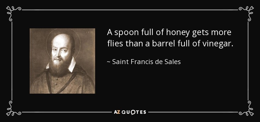A spoon full of honey gets more flies than a barrel full of vinegar. - Saint Francis de Sales