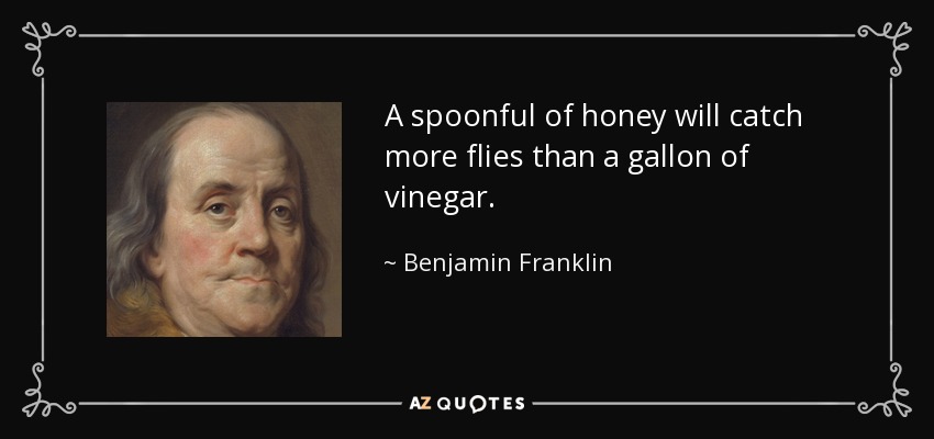 A spoonful of honey will catch more flies than a gallon of vinegar. - Benjamin Franklin