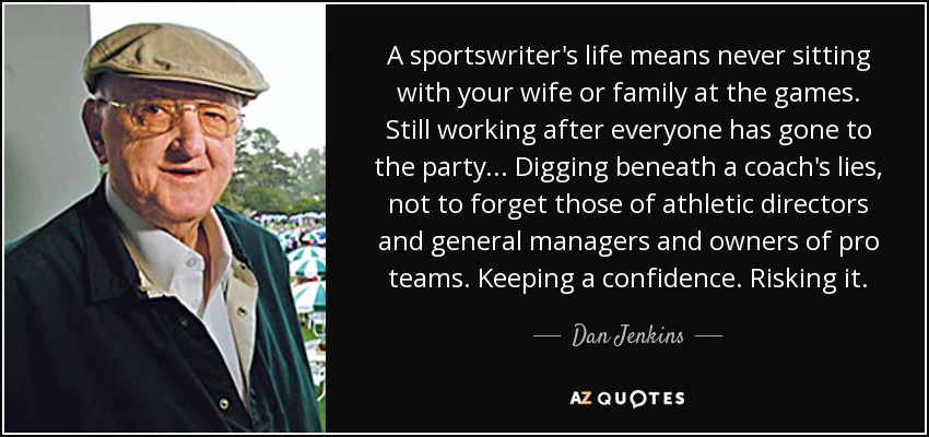 A sportswriter's life means never sitting with your wife or family at the games. Still working after everyone has gone to the party... Digging beneath a coach's lies, not to forget those of athletic directors and general managers and owners of pro teams. Keeping a confidence. Risking it. - Dan Jenkins