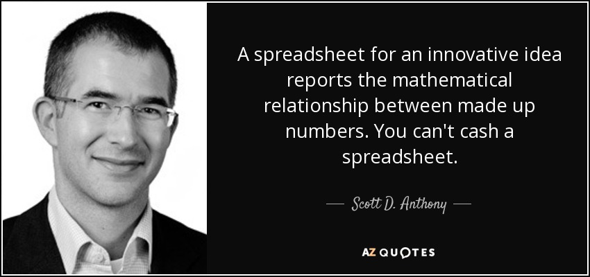 A spreadsheet for an innovative idea reports the mathematical relationship between made up numbers. You can't cash a spreadsheet. - Scott D. Anthony