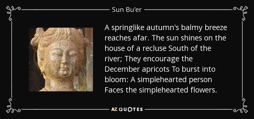 A springlike autumn's balmy breeze reaches afar. The sun shines on the house of a recluse South of the river; They encourage the December apricots To burst into bloom: A simplehearted person Faces the simplehearted flowers. - Sun Bu'er