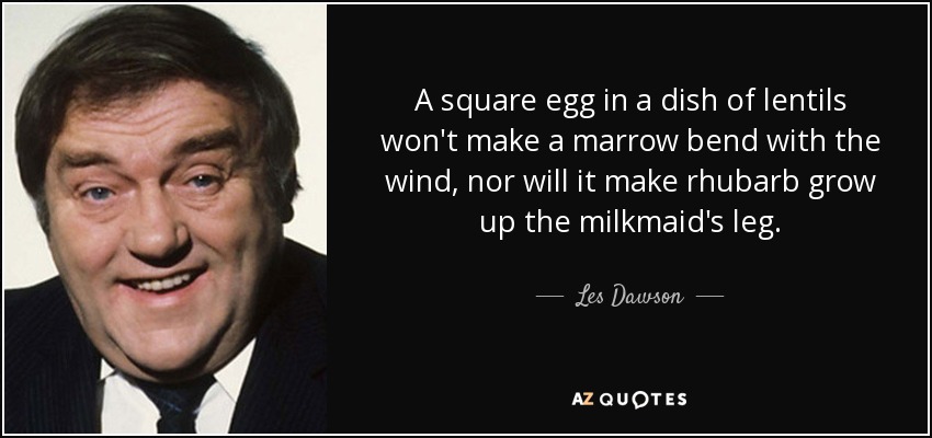 A square egg in a dish of lentils won't make a marrow bend with the wind, nor will it make rhubarb grow up the milkmaid's leg. - Les Dawson