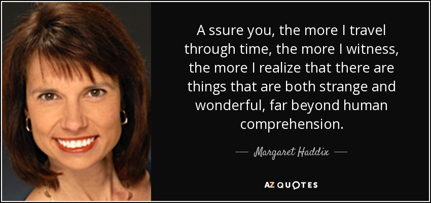 A ssure you, the more I travel through time, the more I witness, the more I realize that there are things that are both strange and wonderful, far beyond human comprehension. - Margaret Haddix