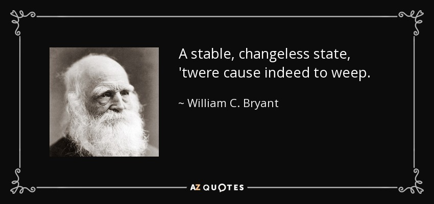 A stable, changeless state, 'twere cause indeed to weep. - William C. Bryant