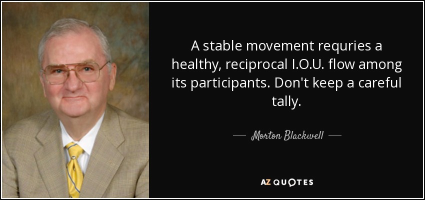 A stable movement requries a healthy, reciprocal I.O.U. flow among its participants. Don't keep a careful tally. - Morton Blackwell