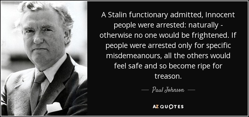 A Stalin functionary admitted, Innocent people were arrested: naturally - otherwise no one would be frightened. If people were arrested only for specific misdemeanours, all the others would feel safe and so become ripe for treason. - Paul Johnson