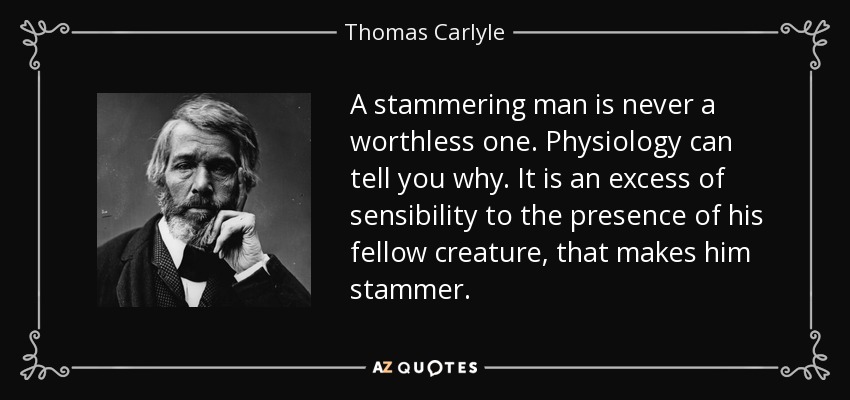 A stammering man is never a worthless one. Physiology can tell you why. It is an excess of sensibility to the presence of his fellow creature, that makes him stammer. - Thomas Carlyle