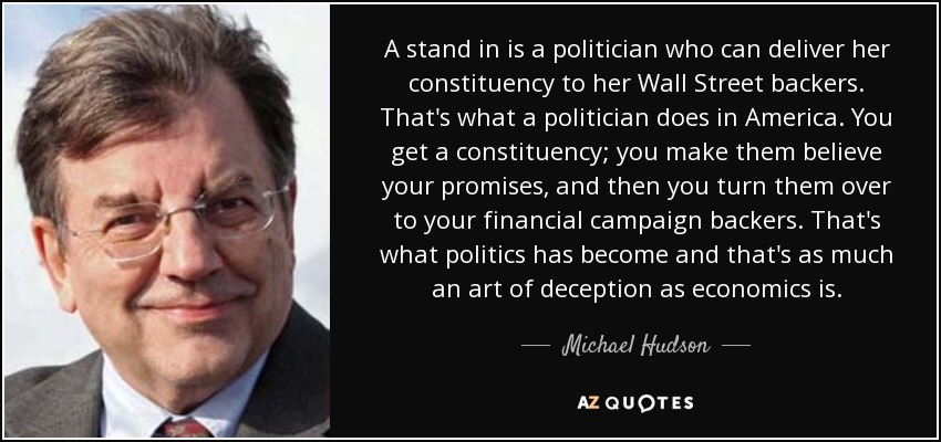 A stand in is a politician who can deliver her constituency to her Wall Street backers. That's what a politician does in America. You get a constituency; you make them believe your promises, and then you turn them over to your financial campaign backers. That's what politics has become and that's as much an art of deception as economics is. - Michael Hudson