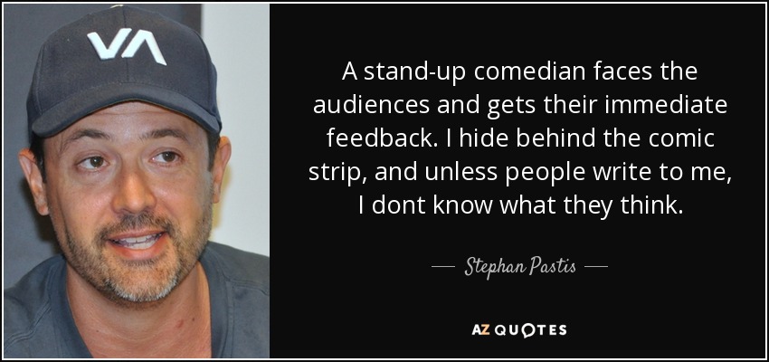 A stand-up comedian faces the audiences and gets their immediate feedback. I hide behind the comic strip, and unless people write to me, I dont know what they think. - Stephan Pastis
