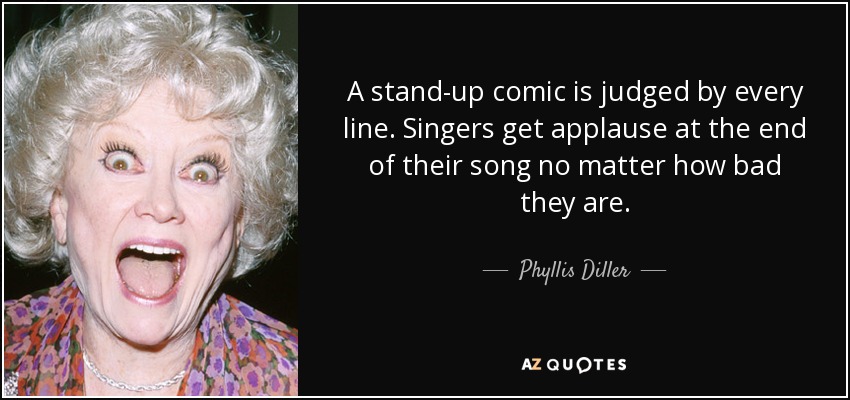 A stand-up comic is judged by every line. Singers get applause at the end of their song no matter how bad they are. - Phyllis Diller