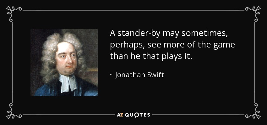 A stander-by may sometimes, perhaps, see more of the game than he that plays it. - Jonathan Swift