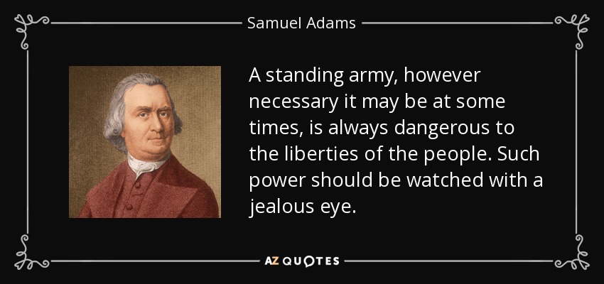 A standing army, however necessary it may be at some times, is always dangerous to the liberties of the people. Such power should be watched with a jealous eye. - Samuel Adams