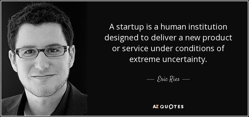 A startup is a human institution designed to deliver a new product or service under conditions of extreme uncertainty. - Eric Ries