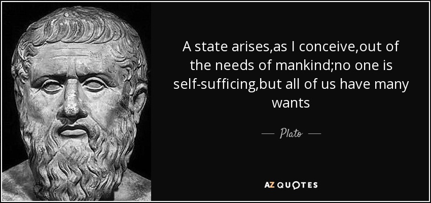 A state arises,as I conceive,out of the needs of mankind;no one is self-sufficing,but all of us have many wants - Plato