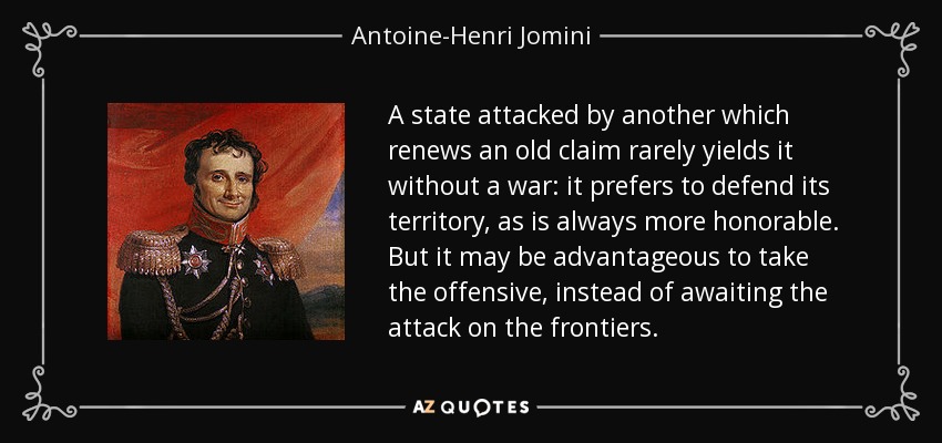 A state attacked by another which renews an old claim rarely yields it without a war: it prefers to defend its territory, as is always more honorable. But it may be advantageous to take the offensive, instead of awaiting the attack on the frontiers. - Antoine-Henri Jomini