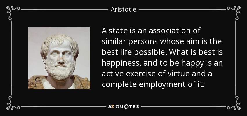 A state is an association of similar persons whose aim is the best life possible. What is best is happiness, and to be happy is an active exercise of virtue and a complete employment of it. - Aristotle