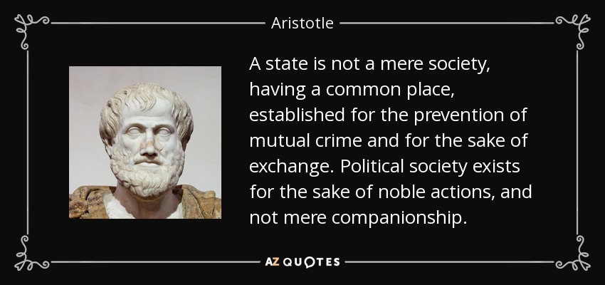 A state is not a mere society, having a common place, established for the prevention of mutual crime and for the sake of exchange. Political society exists for the sake of noble actions, and not mere companionship. - Aristotle
