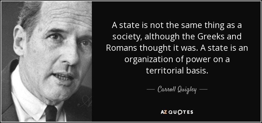 A state is not the same thing as a society, although the Greeks and Romans thought it was. A state is an organization of power on a territorial basis. - Carroll Quigley