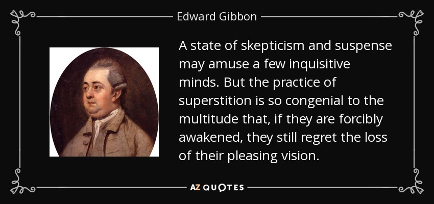A state of skepticism and suspense may amuse a few inquisitive minds. But the practice of superstition is so congenial to the multitude that, if they are forcibly awakened, they still regret the loss of their pleasing vision. - Edward Gibbon