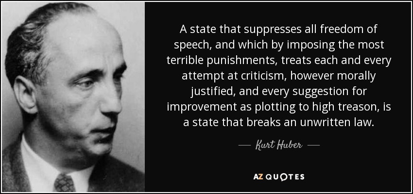 A state that suppresses all freedom of speech, and which by imposing the most terrible punishments, treats each and every attempt at criticism, however morally justified, and every suggestion for improvement as plotting to high treason, is a state that breaks an unwritten law. - Kurt Huber