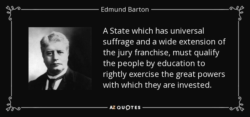 A State which has universal suffrage and a wide extension of the jury franchise, must qualify the people by education to rightly exercise the great powers with which they are invested. - Edmund Barton